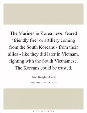The Marines in Korea never feared ‘friendly fire’ or artillery coming from the South Koreans - from their allies - like they did later in Vietnam, fighting with the South Vietnamese. The Koreans could be trusted Picture Quote #1