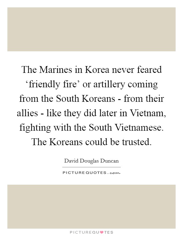 The Marines in Korea never feared ‘friendly fire' or artillery coming from the South Koreans - from their allies - like they did later in Vietnam, fighting with the South Vietnamese. The Koreans could be trusted. Picture Quote #1