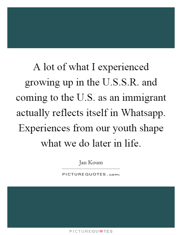A lot of what I experienced growing up in the U.S.S.R. and coming to the U.S. as an immigrant actually reflects itself in Whatsapp. Experiences from our youth shape what we do later in life. Picture Quote #1