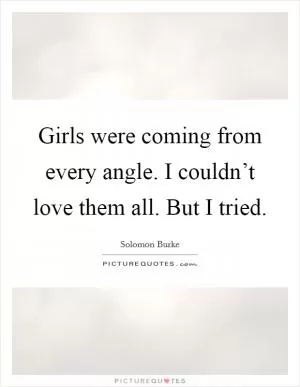 Girls were coming from every angle. I couldn’t love them all. But I tried Picture Quote #1