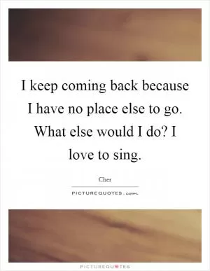 I keep coming back because I have no place else to go. What else would I do? I love to sing Picture Quote #1
