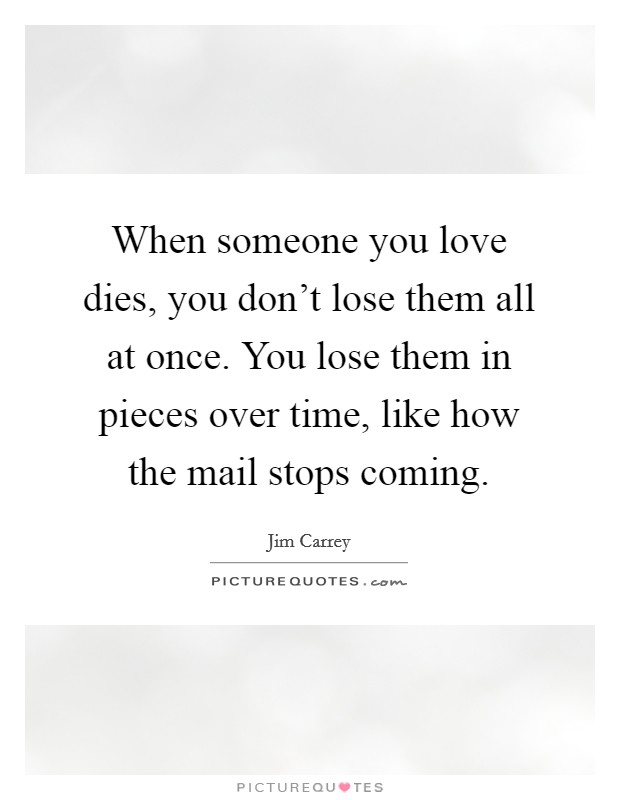 When someone you love dies, you don't lose them all at once. You lose them in pieces over time, like how the mail stops coming. Picture Quote #1
