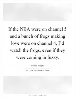 If the NBA were on channel 5 and a bunch of frogs making love were on channel 4, I’d watch the frogs, even if they were coming in fuzzy Picture Quote #1
