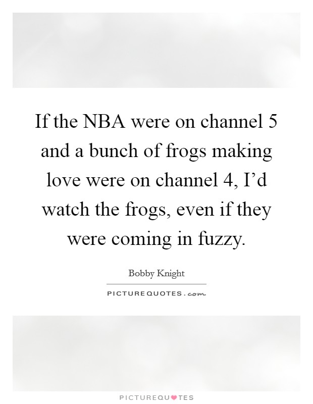 If the NBA were on channel 5 and a bunch of frogs making love were on channel 4, I'd watch the frogs, even if they were coming in fuzzy. Picture Quote #1