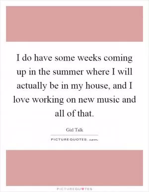 I do have some weeks coming up in the summer where I will actually be in my house, and I love working on new music and all of that Picture Quote #1