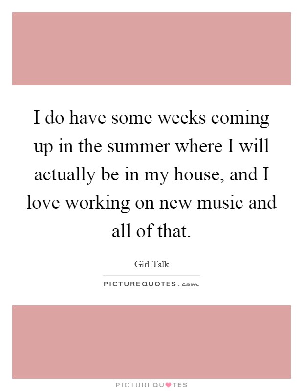 I do have some weeks coming up in the summer where I will actually be in my house, and I love working on new music and all of that. Picture Quote #1