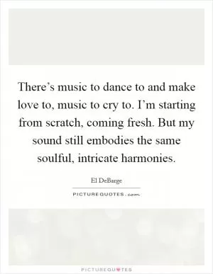 There’s music to dance to and make love to, music to cry to. I’m starting from scratch, coming fresh. But my sound still embodies the same soulful, intricate harmonies Picture Quote #1