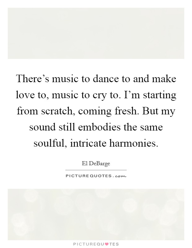 There's music to dance to and make love to, music to cry to. I'm starting from scratch, coming fresh. But my sound still embodies the same soulful, intricate harmonies. Picture Quote #1