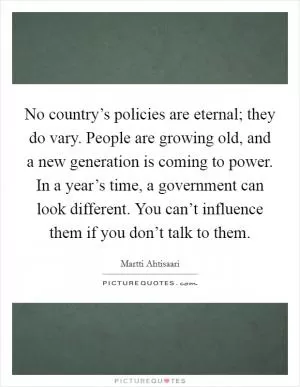 No country’s policies are eternal; they do vary. People are growing old, and a new generation is coming to power. In a year’s time, a government can look different. You can’t influence them if you don’t talk to them Picture Quote #1