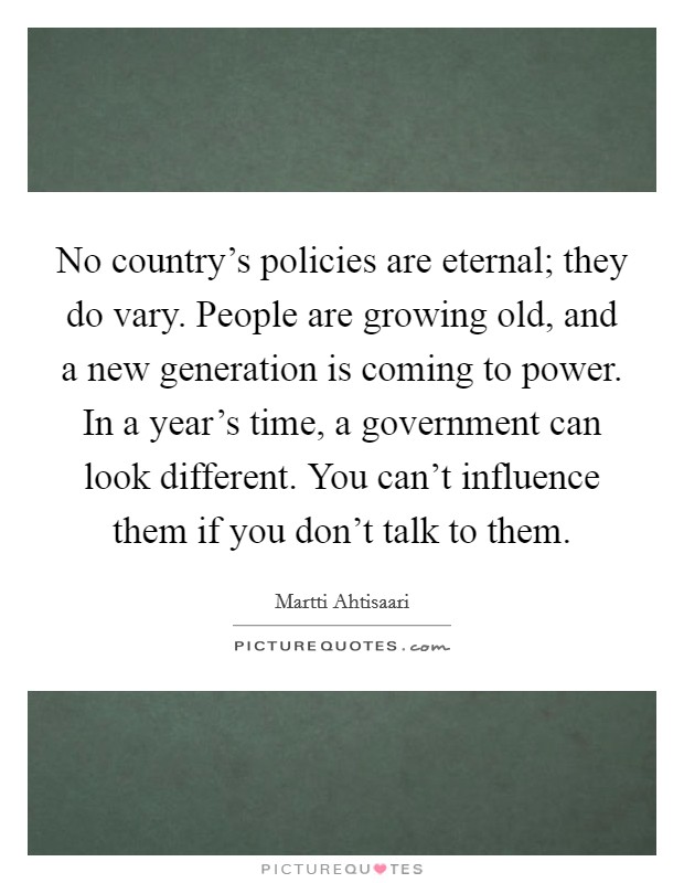 No country's policies are eternal; they do vary. People are growing old, and a new generation is coming to power. In a year's time, a government can look different. You can't influence them if you don't talk to them. Picture Quote #1
