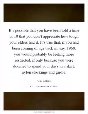 It’s possible that you have been told a time or 10 that you don’t appreciate how tough your elders had it. It’s true that, if you had been coming of age back in, say, 1960, you would probably be feeling more restricted, if only because you were doomed to spend your days in a skirt, nylon stockings and girdle Picture Quote #1