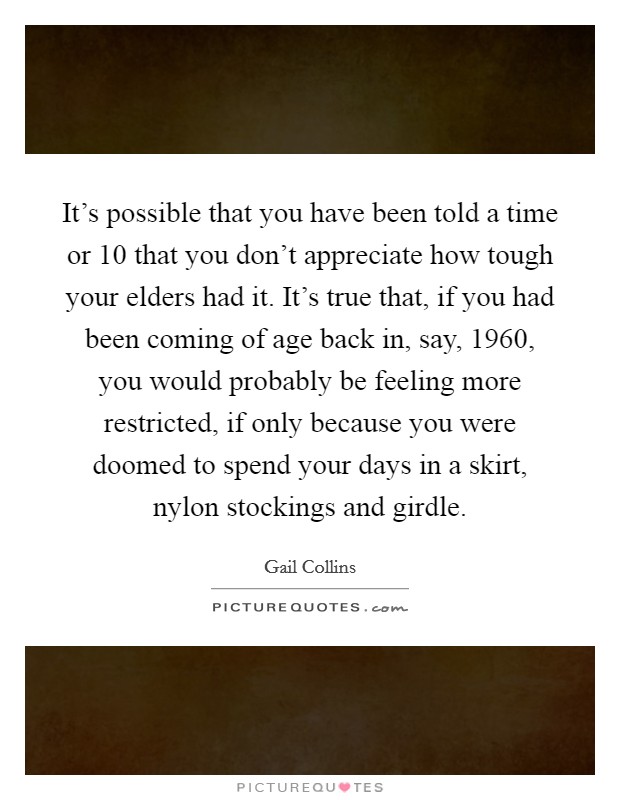 It's possible that you have been told a time or 10 that you don't appreciate how tough your elders had it. It's true that, if you had been coming of age back in, say, 1960, you would probably be feeling more restricted, if only because you were doomed to spend your days in a skirt, nylon stockings and girdle. Picture Quote #1