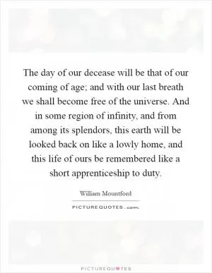 The day of our decease will be that of our coming of age; and with our last breath we shall become free of the universe. And in some region of infinity, and from among its splendors, this earth will be looked back on like a lowly home, and this life of ours be remembered like a short apprenticeship to duty Picture Quote #1