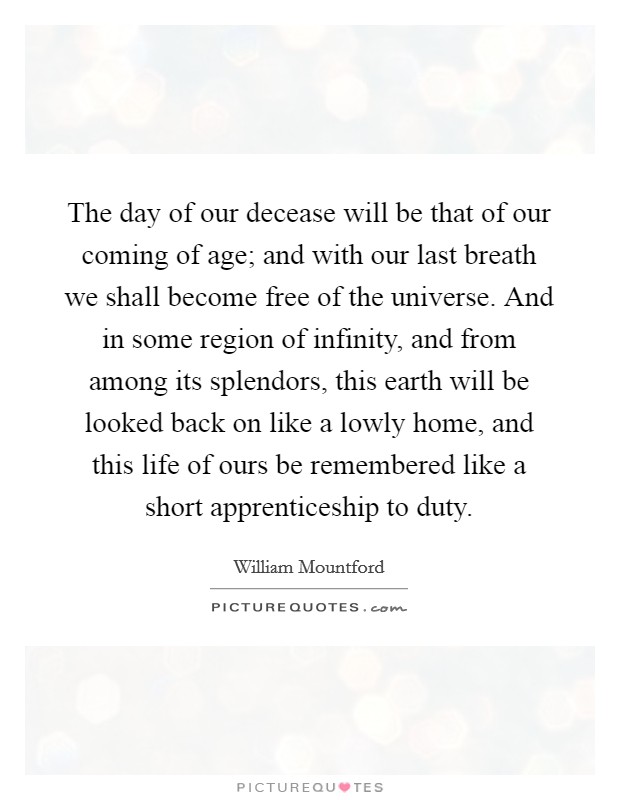 The day of our decease will be that of our coming of age; and with our last breath we shall become free of the universe. And in some region of infinity, and from among its splendors, this earth will be looked back on like a lowly home, and this life of ours be remembered like a short apprenticeship to duty. Picture Quote #1