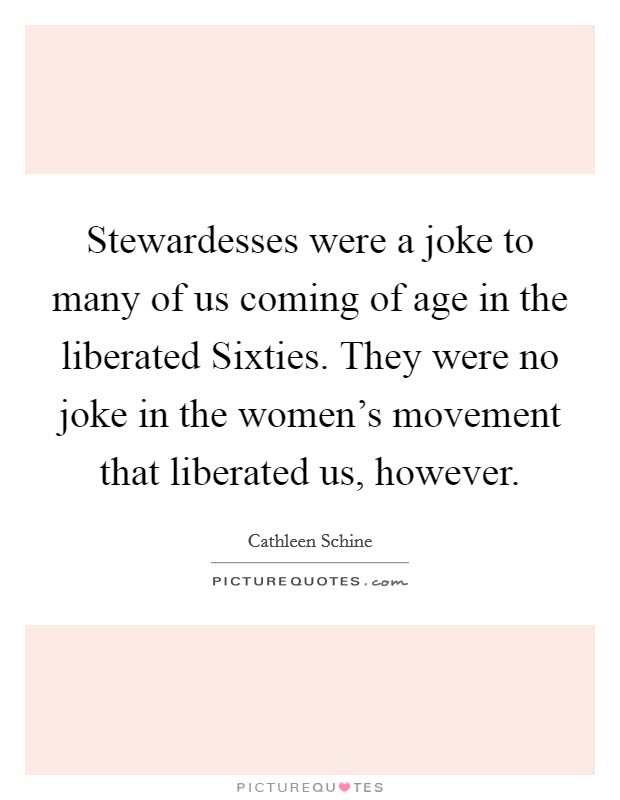 Stewardesses were a joke to many of us coming of age in the liberated Sixties. They were no joke in the women's movement that liberated us, however. Picture Quote #1