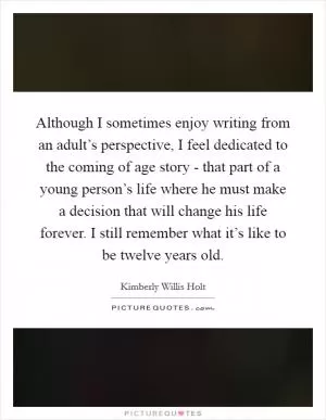 Although I sometimes enjoy writing from an adult’s perspective, I feel dedicated to the coming of age story - that part of a young person’s life where he must make a decision that will change his life forever. I still remember what it’s like to be twelve years old Picture Quote #1