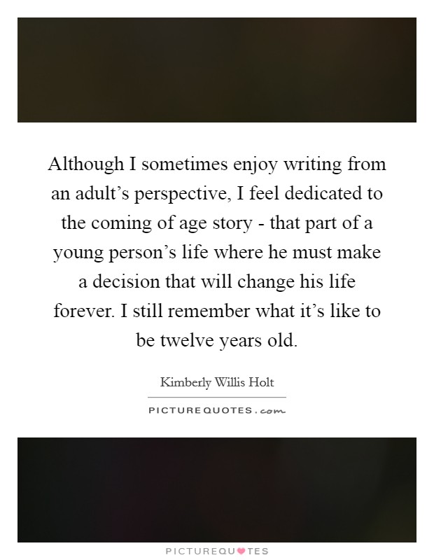 Although I sometimes enjoy writing from an adult's perspective, I feel dedicated to the coming of age story - that part of a young person's life where he must make a decision that will change his life forever. I still remember what it's like to be twelve years old. Picture Quote #1