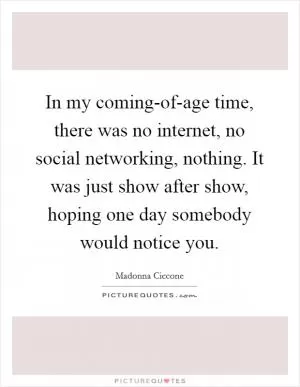 In my coming-of-age time, there was no internet, no social networking, nothing. It was just show after show, hoping one day somebody would notice you Picture Quote #1