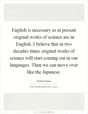 English is necessary as at present original works of science are in English. I believe that in two decades times original works of science will start coming out in our languages. Then we can move over like the Japanese Picture Quote #1