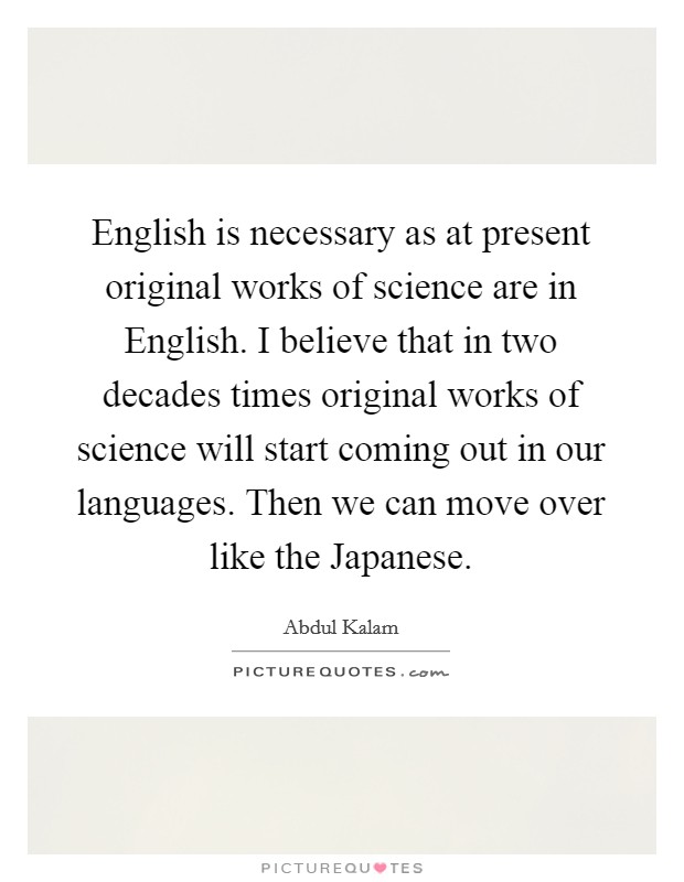 English is necessary as at present original works of science are in English. I believe that in two decades times original works of science will start coming out in our languages. Then we can move over like the Japanese. Picture Quote #1