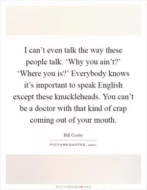 I can’t even talk the way these people talk. ‘Why you ain’t?’ ‘Where you is?’ Everybody knows it’s important to speak English except these knuckleheads. You can’t be a doctor with that kind of crap coming out of your mouth Picture Quote #1