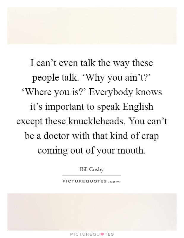 I can't even talk the way these people talk. ‘Why you ain't?' ‘Where you is?' Everybody knows it's important to speak English except these knuckleheads. You can't be a doctor with that kind of crap coming out of your mouth. Picture Quote #1