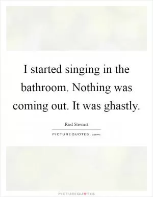 I started singing in the bathroom. Nothing was coming out. It was ghastly Picture Quote #1