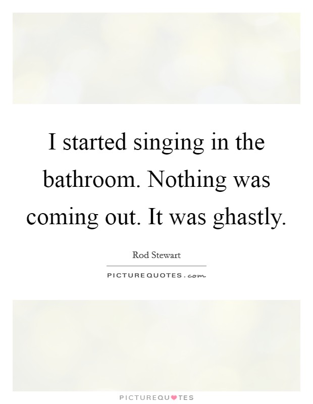 I started singing in the bathroom. Nothing was coming out. It was ghastly. Picture Quote #1