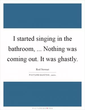 I started singing in the bathroom, ... Nothing was coming out. It was ghastly Picture Quote #1