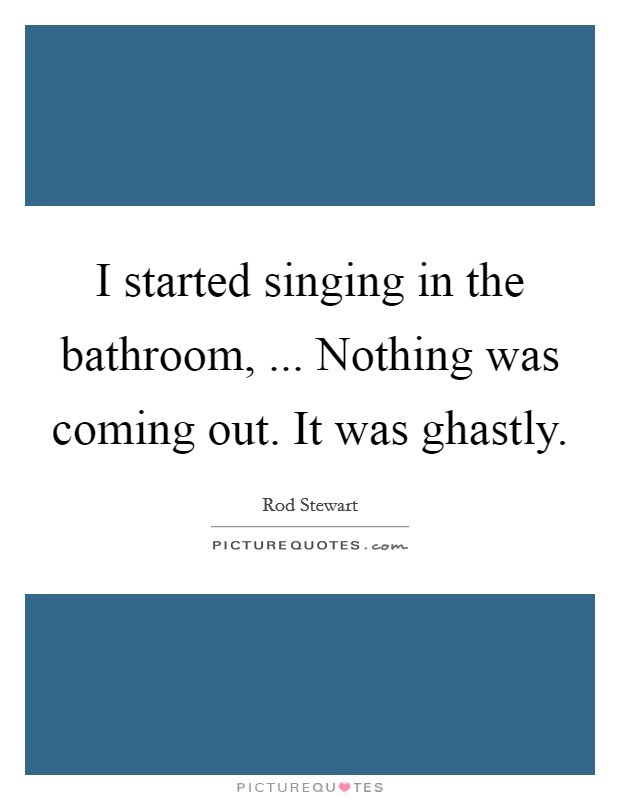 I started singing in the bathroom, ... Nothing was coming out. It was ghastly. Picture Quote #1