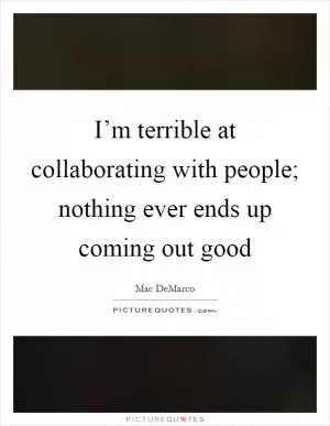 I’m terrible at collaborating with people; nothing ever ends up coming out good Picture Quote #1