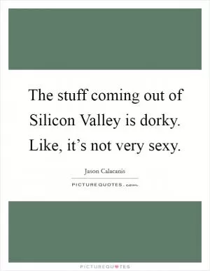 The stuff coming out of Silicon Valley is dorky. Like, it’s not very sexy Picture Quote #1