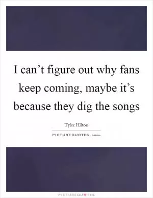 I can’t figure out why fans keep coming, maybe it’s because they dig the songs Picture Quote #1
