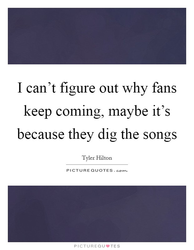 I can't figure out why fans keep coming, maybe it's because they dig the songs Picture Quote #1