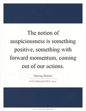The notion of auspiciousness is something positive, something with forward momentum, coming out of our actions Picture Quote #1