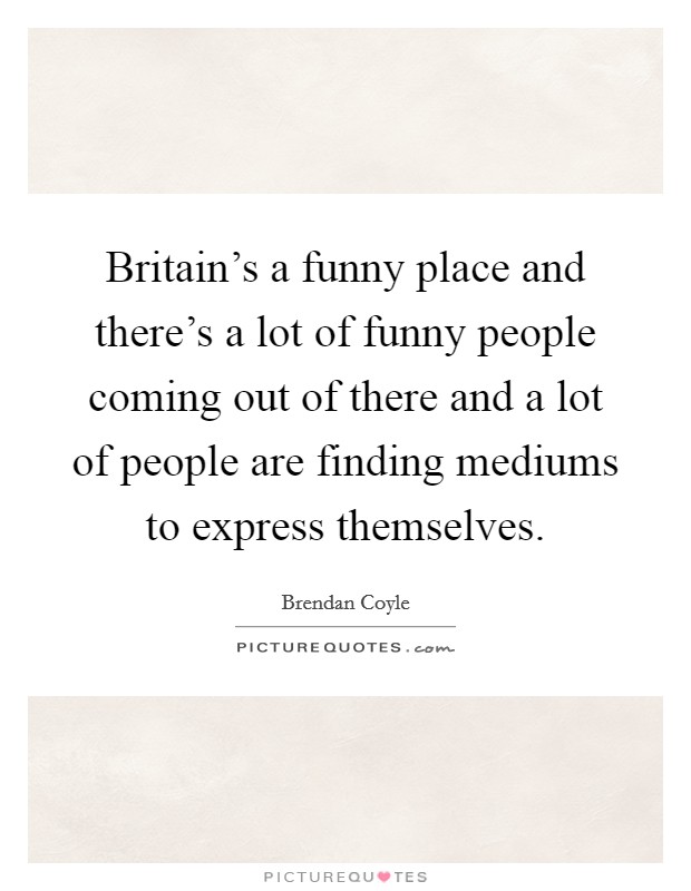 Britain's a funny place and there's a lot of funny people coming out of there and a lot of people are finding mediums to express themselves. Picture Quote #1