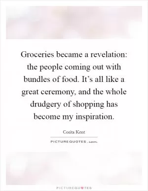 Groceries became a revelation: the people coming out with bundles of food. It’s all like a great ceremony, and the whole drudgery of shopping has become my inspiration Picture Quote #1