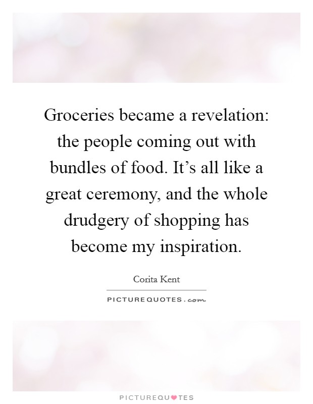 Groceries became a revelation: the people coming out with bundles of food. It's all like a great ceremony, and the whole drudgery of shopping has become my inspiration. Picture Quote #1