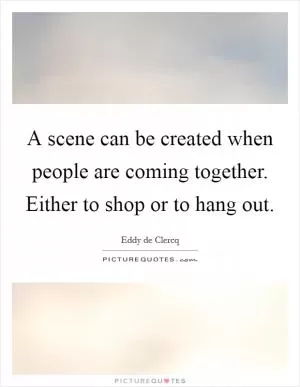 A scene can be created when people are coming together. Either to shop or to hang out Picture Quote #1
