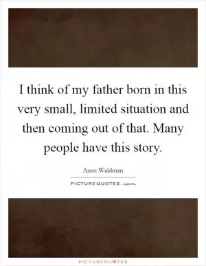 I think of my father born in this very small, limited situation and then coming out of that. Many people have this story Picture Quote #1