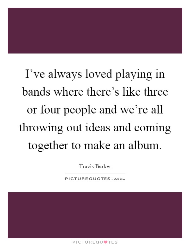 I've always loved playing in bands where there's like three or four people and we're all throwing out ideas and coming together to make an album. Picture Quote #1
