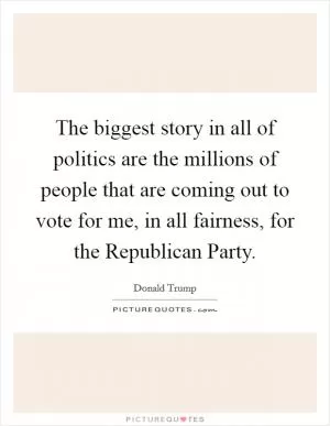The biggest story in all of politics are the millions of people that are coming out to vote for me, in all fairness, for the Republican Party Picture Quote #1