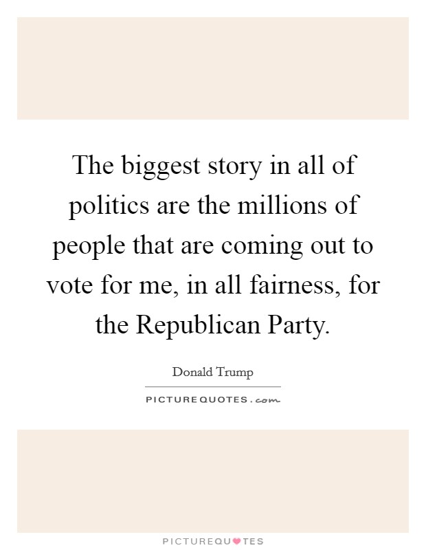 The biggest story in all of politics are the millions of people that are coming out to vote for me, in all fairness, for the Republican Party. Picture Quote #1