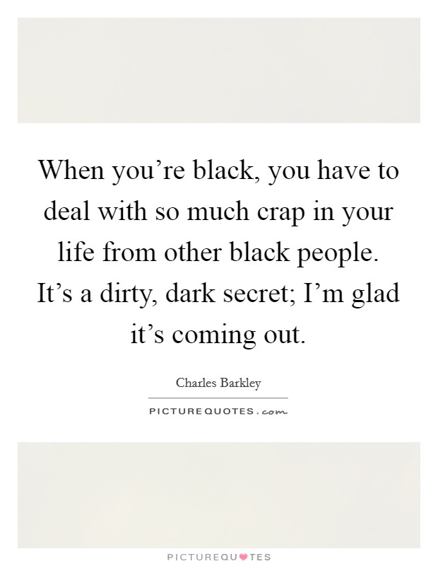 When you're black, you have to deal with so much crap in your life from other black people. It's a dirty, dark secret; I'm glad it's coming out. Picture Quote #1