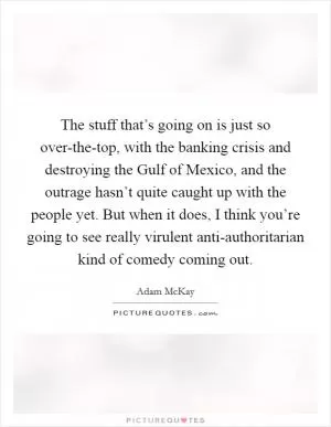 The stuff that’s going on is just so over-the-top, with the banking crisis and destroying the Gulf of Mexico, and the outrage hasn’t quite caught up with the people yet. But when it does, I think you’re going to see really virulent anti-authoritarian kind of comedy coming out Picture Quote #1