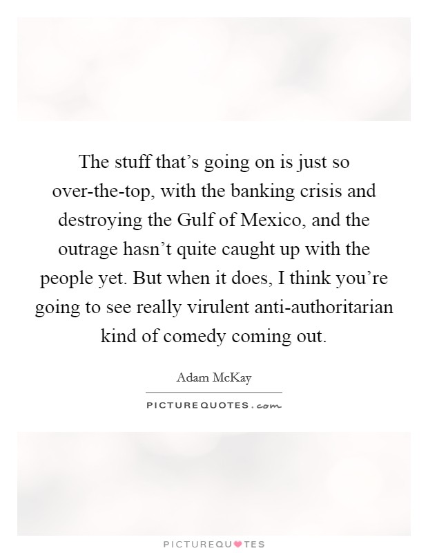 The stuff that's going on is just so over-the-top, with the banking crisis and destroying the Gulf of Mexico, and the outrage hasn't quite caught up with the people yet. But when it does, I think you're going to see really virulent anti-authoritarian kind of comedy coming out. Picture Quote #1