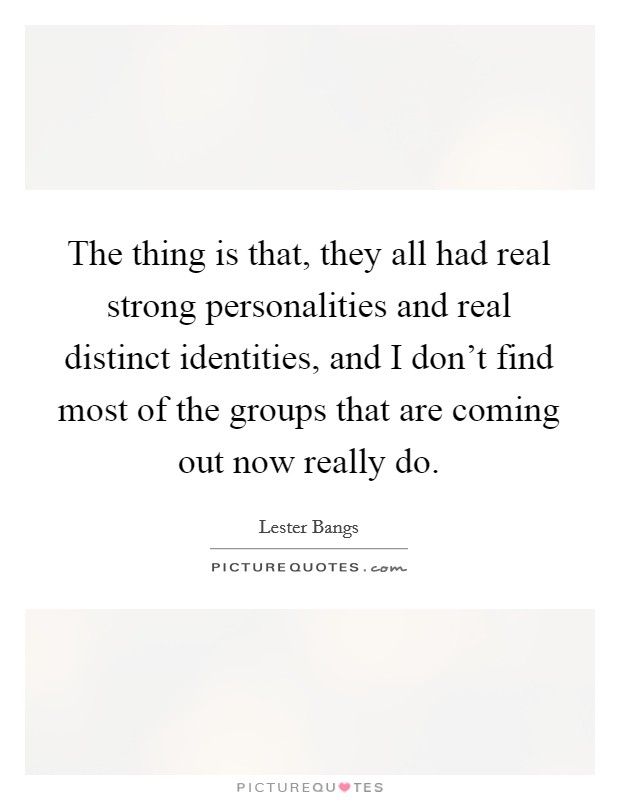 The thing is that, they all had real strong personalities and real distinct identities, and I don't find most of the groups that are coming out now really do. Picture Quote #1