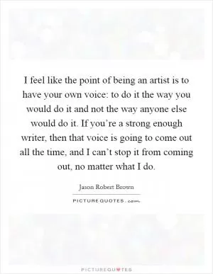 I feel like the point of being an artist is to have your own voice: to do it the way you would do it and not the way anyone else would do it. If you’re a strong enough writer, then that voice is going to come out all the time, and I can’t stop it from coming out, no matter what I do Picture Quote #1