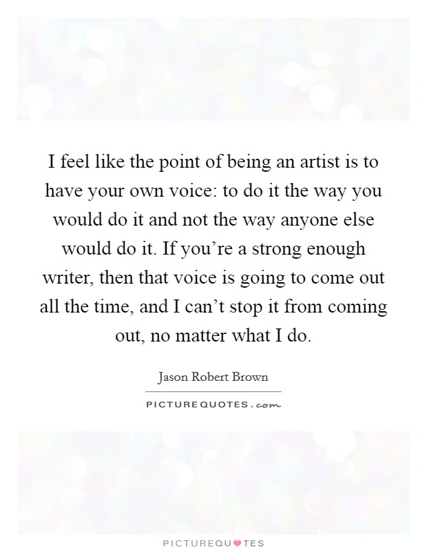 I feel like the point of being an artist is to have your own voice: to do it the way you would do it and not the way anyone else would do it. If you're a strong enough writer, then that voice is going to come out all the time, and I can't stop it from coming out, no matter what I do. Picture Quote #1