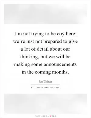 I’m not trying to be coy here; we’re just not prepared to give a lot of detail about our thinking, but we will be making some announcements in the coming months Picture Quote #1